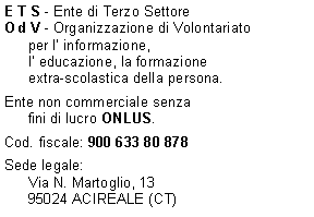 Casella di testo: E T S - Ente di Terzo SettoreO d V - Organizzazione di Volontariatoper l informazione,l educazione, la formazioneextra-scolastica della persona. Ente non commerciale senzafini di lucro ONLUS.  Cod. fiscale: 900 633 80 878Sede legale:Via N. Martoglio, 1395024 ACIREALE (CT)